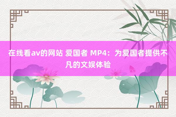 在线看av的网站 爱国者 MP4：为爱国者提供不凡的文娱体验