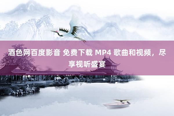 酒色网百度影音 免费下载 MP4 歌曲和视频，尽享视听盛宴