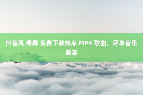 抖音风 裸舞 免费下载热点 MP4 歌曲，尽享音乐盛宴