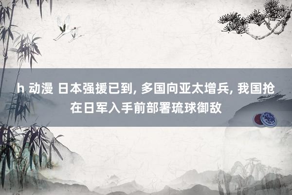 h 动漫 日本强援已到， 多国向亚太增兵， 我国抢在日军入手前部署琉球御敌