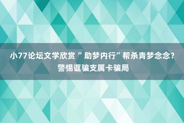 小77论坛文学欣赏 ”助梦内行”帮杀青梦念念？ 警惕诓骗支属卡骗局