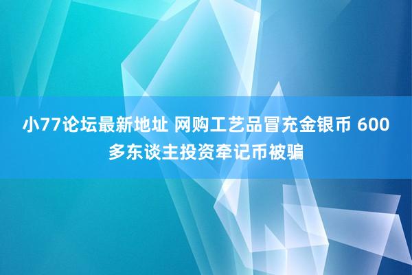 小77论坛最新地址 网购工艺品冒充金银币 600多东谈主投资牵记币被骗