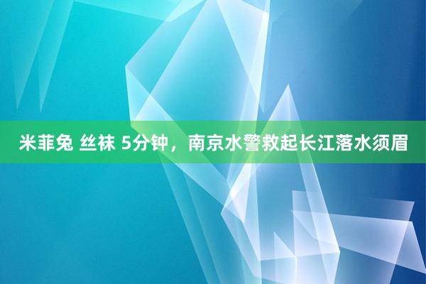 米菲兔 丝袜 5分钟，南京水警救起长江落水须眉