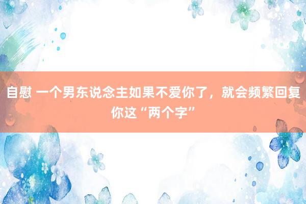 自慰 一个男东说念主如果不爱你了，就会频繁回复你这“两个字”