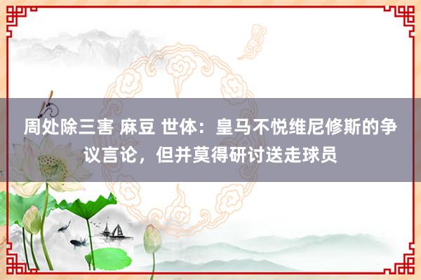 周处除三害 麻豆 世体：皇马不悦维尼修斯的争议言论，但并莫得研讨送走球员