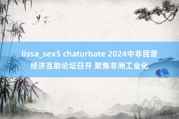 lissa_sex5 chaturbate 2024中非民营经济互助论坛召开 聚焦非洲工业化