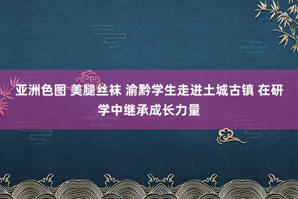 亚洲色图 美腿丝袜 渝黔学生走进土城古镇 在研学中继承成长力量