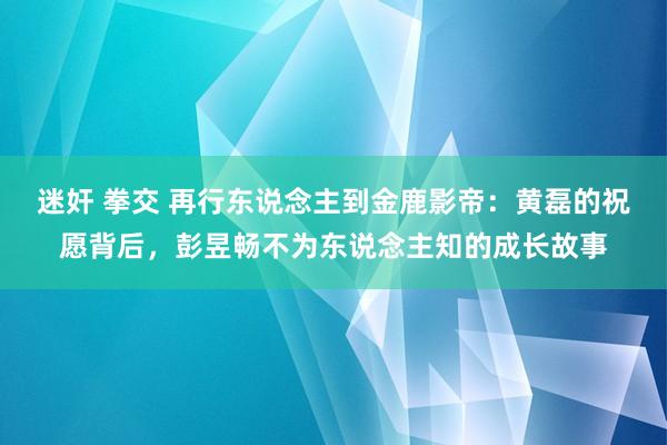 迷奸 拳交 再行东说念主到金鹿影帝：黄磊的祝愿背后，彭昱畅不为东说念主知的成长故事