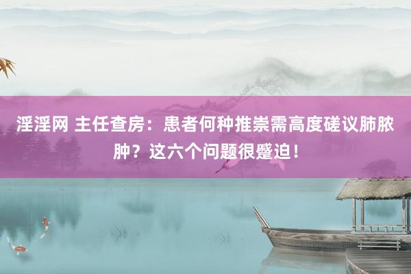 淫淫网 主任查房：患者何种推崇需高度磋议肺脓肿？这六个问题很蹙迫！