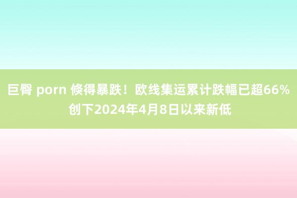 巨臀 porn 倏得暴跌！欧线集运累计跌幅已超66% 创下2024年4月8日以来新低