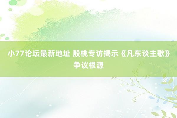 小77论坛最新地址 殷桃专访揭示《凡东谈主歌》争议根源