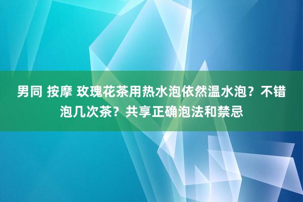 男同 按摩 玫瑰花茶用热水泡依然温水泡？不错泡几次茶？共享正确泡法和禁忌