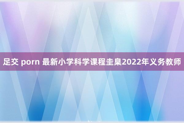 足交 porn 最新小学科学课程圭臬2022年义务教师