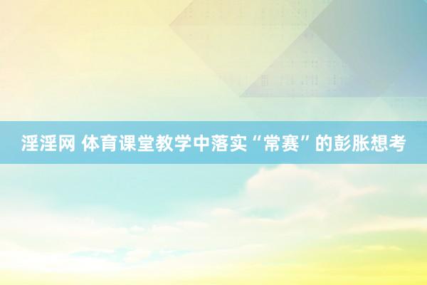 淫淫网 体育课堂教学中落实“常赛”的彭胀想考