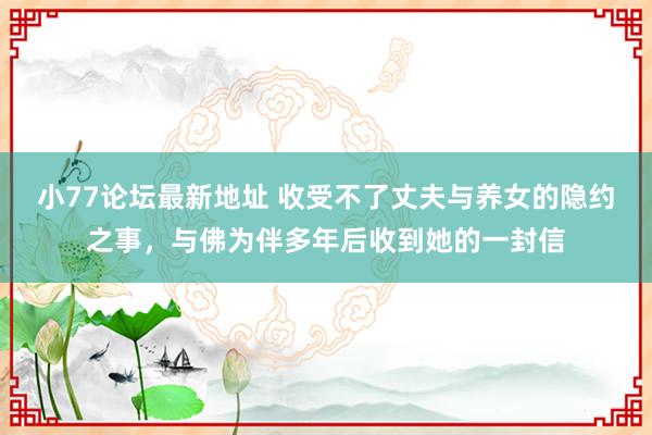 小77论坛最新地址 收受不了丈夫与养女的隐约之事，与佛为伴多年后收到她的一封信