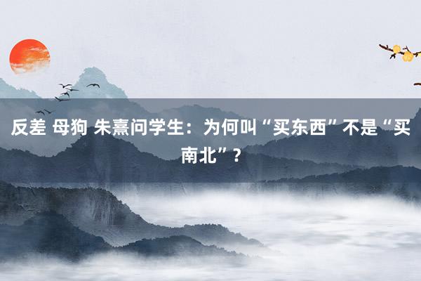 反差 母狗 朱熹问学生：为何叫“买东西”不是“买南北”？