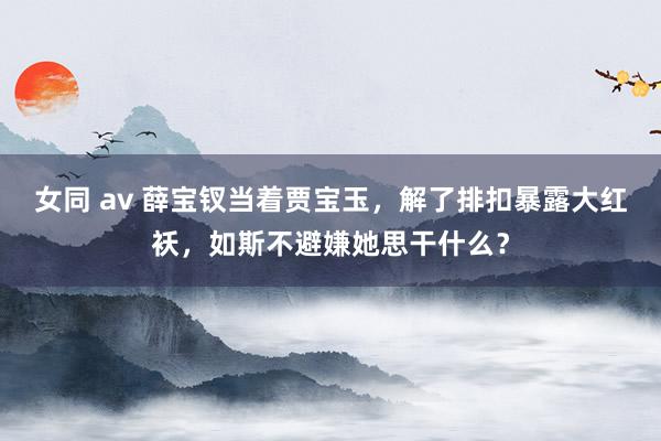 女同 av 薛宝钗当着贾宝玉，解了排扣暴露大红袄，如斯不避嫌她思干什么？