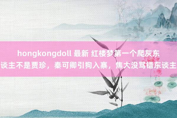 hongkongdoll 最新 红楼梦第一个爬灰东谈主不是贾珍，秦可卿引狗入寨，焦大没骂错东谈主