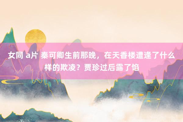 女同 a片 秦可卿生前那晚，在天香楼遭逢了什么样的欺凌？贾珍过后露了馅