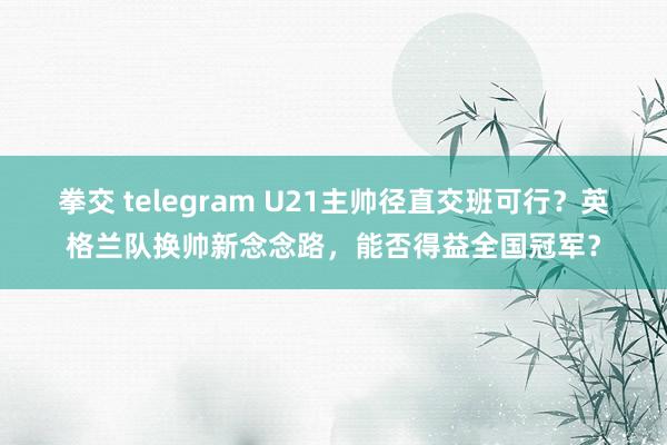 拳交 telegram U21主帅径直交班可行？英格兰队换帅新念念路，能否得益全国冠军？