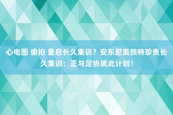 心电图 偷拍 重启长久集训？安东尼奥独特珍贵长久集训：正与足协就此计划！