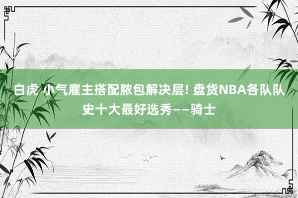 白虎 小气雇主搭配脓包解决层! 盘货NBA各队队史十大最好选秀——骑士