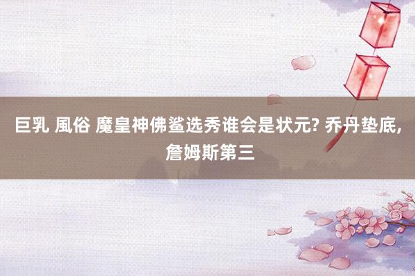 巨乳 風俗 魔皇神佛鲨选秀谁会是状元? 乔丹垫底， 詹姆斯第三