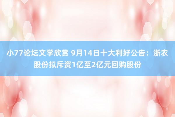 小77论坛文学欣赏 9月14日十大利好公告：浙农股份拟斥资1亿至2亿元回购股份