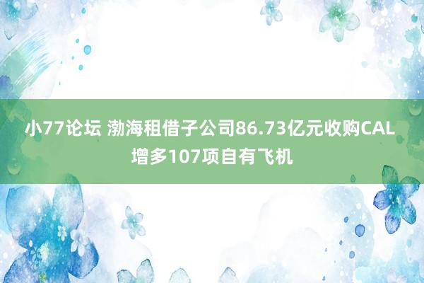 小77论坛 渤海租借子公司86.73亿元收购CAL 增多107项自有飞机