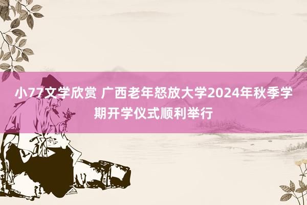 小77文学欣赏 广西老年怒放大学2024年秋季学期开学仪式顺利举行