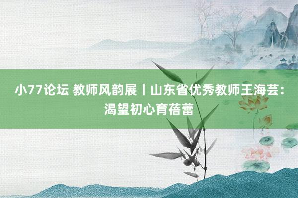 小77论坛 教师风韵展丨山东省优秀教师王海芸：渴望初心育蓓蕾