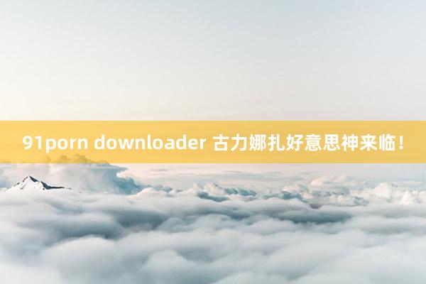 91porn downloader 古力娜扎好意思神来临！