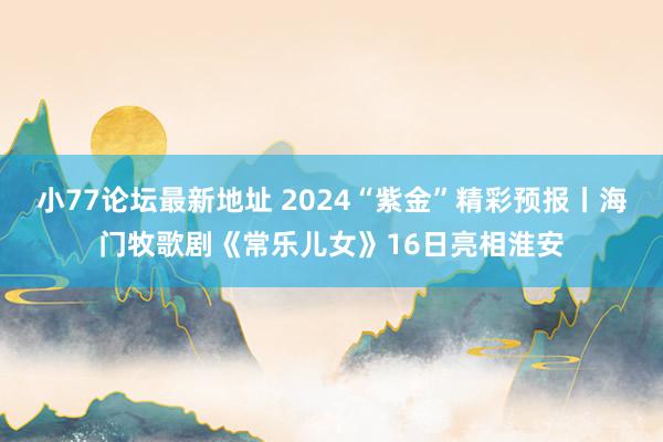 小77论坛最新地址 2024“紫金”精彩预报丨海门牧歌剧《常乐儿女》16日亮相淮安