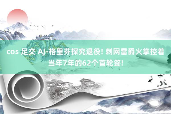 cos 足交 AJ-格里芬探究退役! 刺网雷爵火掌控着当年7年的62个首轮签!