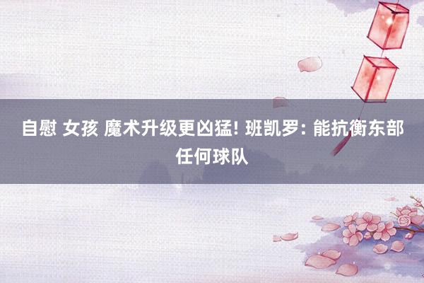 自慰 女孩 魔术升级更凶猛! 班凯罗: 能抗衡东部任何球队