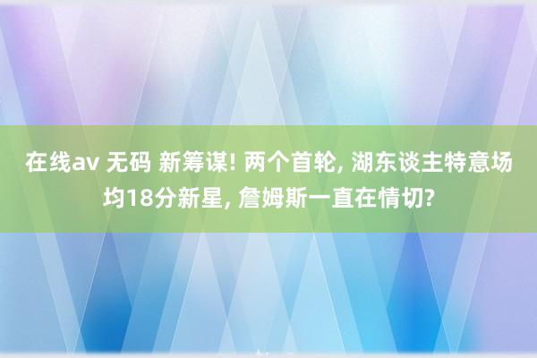 在线av 无码 新筹谋! 两个首轮， 湖东谈主特意场均18分新星， 詹姆斯一直在情切?