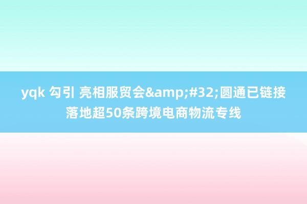 yqk 勾引 亮相服贸会&#32;圆通已链接落地超50条跨境电商物流专线