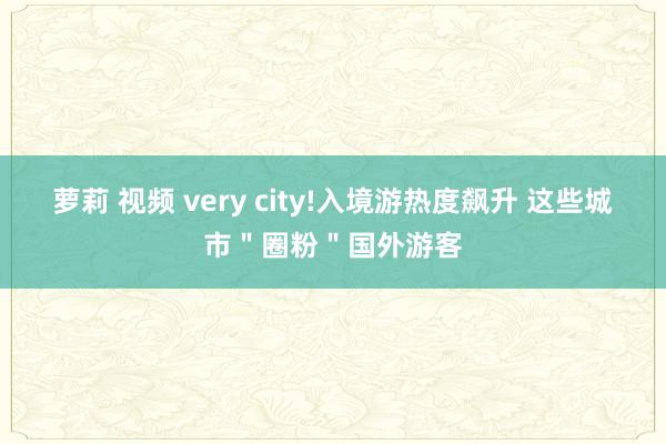 萝莉 视频 very city!入境游热度飙升 这些城市＂圈粉＂国外游客