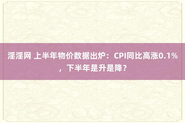 淫淫网 上半年物价数据出炉：CPI同比高涨0.1%，下半年是升是降？