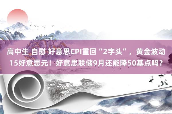 高中生 自慰 好意思CPI重回“2字头”，黄金波动15好意思元！好意思联储9月还能降50基点吗？