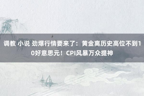 调教 小说 劲爆行情要来了：黄金离历史高位不到10好意思元！CPI风暴万众提神