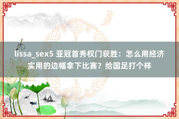 lissa_sex5 亚冠首秀权门获胜：怎么用经济实用的边幅拿下比赛？给国足打个样