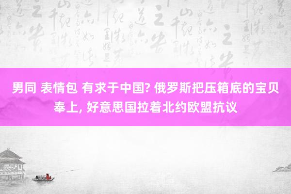 男同 表情包 有求于中国? 俄罗斯把压箱底的宝贝奉上， 好意思国拉着北约欧盟抗议