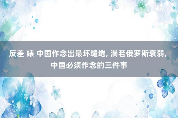 反差 婊 中国作念出最坏缱绻， 淌若俄罗斯衰弱， 中国必须作念的三件事