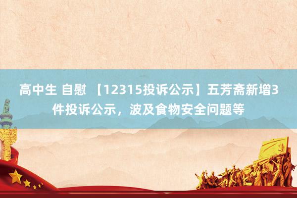 高中生 自慰 【12315投诉公示】五芳斋新增3件投诉公示，波及食物安全问题等