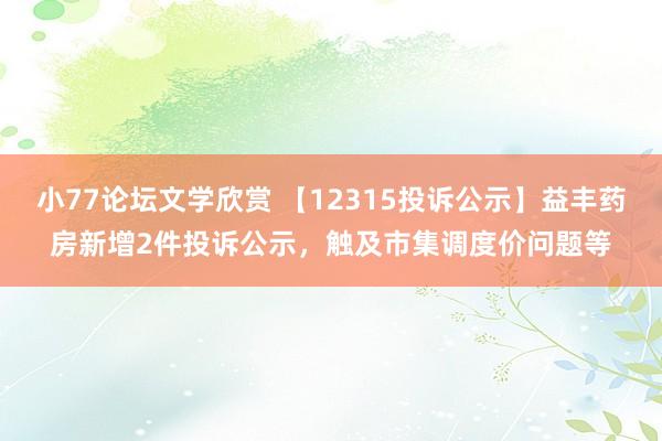 小77论坛文学欣赏 【12315投诉公示】益丰药房新增2件投诉公示，触及市集调度价问题等