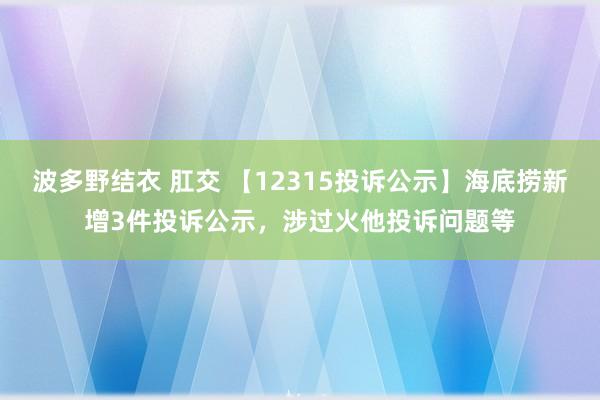 波多野结衣 肛交 【12315投诉公示】海底捞新增3件投诉公示，涉过火他投诉问题等