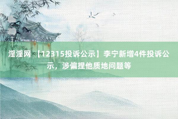 淫淫网 【12315投诉公示】李宁新增4件投诉公示，涉偏捏他质地问题等