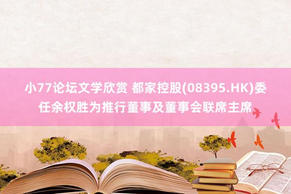 小77论坛文学欣赏 都家控股(08395.HK)委任余权胜为推行董事及董事会联席主席