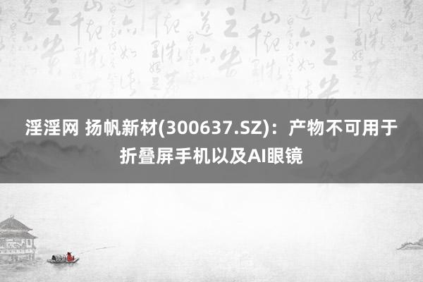 淫淫网 扬帆新材(300637.SZ)：产物不可用于折叠屏手机以及AI眼镜